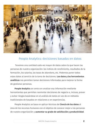 2
Tenemos una cantidad cada vez mayor de datos sobre lo que hacen las
personas de nuestra organización: los índices de rendimiento, resultados de la
formación, los salarios, las tasas de abandono, etc. Podemos poner todos
estos datos al servicio de la toma de decisiones. Los datos y las herramientas
analíticas nos permiten tomar decisiones informadas para mejorar la forma
de gestionar personas.
People Analytics se centra en analizar esa información mediante
herramientas que permiten reorientar decisiones de negocio e, incluso, prever
y evitar riesgos basándose en el análisis de datos en vez de en métodos
tradicionales de basados en relaciones o en experiencias.
People Analytics se basa en aplicar técnicas de Ciencia de los datos al
área de los recursos humanos con el objetivo de conocer mejor a las personas
de nuestra organización y aumentar su grado de satisfacción y productividad.
People Analytics: decisiones basadas en datos
MÁSTER: People Analytics
 