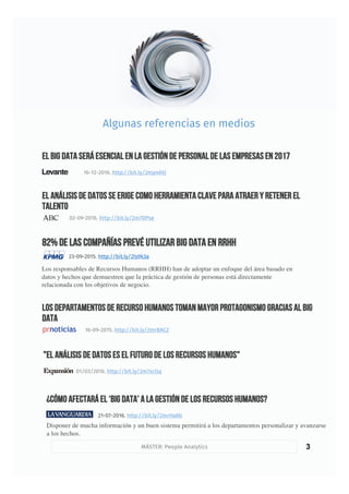 3
82% de las compañías prevé utilizar Big Data en RRHH
23-09-2015. http://bit.ly/2ls9k3a
Algunas referencias en medios
MÁSTER: People Analytics
El análisis de datos se erige como herramienta clave para atraer y retener el
talento
02-09-2016. http://bit.ly/2m7DPse
Los departamentos de recurso humanos toman mayor protagonismo gracias al Big
Data
16-09-2015. http://bit.ly/2mrBACZ
El Big Data será esencial en la gestión de personal de las empresas en 2017
16-12-2016. http://bit.ly/2mp46Vj
"El análisis de datos es el futuro de los Recursos Humanos"
01/03/2016. http://bit.ly/2m7xcGq
¿Cómo afectará el ‘big data’ a la gestión de los recursos humanos?
21-07-2016. http://bit.ly/2mrHa8b
Disponer de mucha información y un buen sistema permitirá a los departamentos personalizar y avanzarse
a los hechos.
Los responsables de Recursos Humanos (RRHH) han de adoptar un enfoque del área basado en
datos y hechos que demuestren que la práctica de gestión de personas está directamente
relacionada con los objetivos de negocio.
 