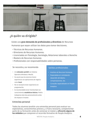 4
¿A quién va dirigido?
• Analista de Recursos Humanos
• Especialista en contratación,
desarrollo del talento,
compensaciones, etc.
• Consultor especializado en People
Analytics
Salidas profesionales
MÁSTER: People Analytics
Se necesita y se recomienda
Entrevista personal
Todos los alumnos tendrán una entrevista personal para evaluar sus
expectativas, conocimientos previos y, si fuera necesario, complementar
parte de su formación antes de comenzar el máster y ofrecerle alguno de
los módulos que componen el recorrido formativo de People Analytics.
• Un ordenador portátil con Sistema
Operativo Windows o MacOS.
• Se asume que los alumnos tienen
experiencia con aplicaciones de negocio
como Excel.
• No es necesario tener experiencia en
programación.
• Es recomendable tener Familiaridad con
conocimientos estadísticos básicos. Podría
trabajarse esta área personalmente antes
de empezar el master.
Existe una gran demanda de profesionales y directivos de Recursos
Humanos que sepan utilizar los datos para tomar decisiones.
• Técnicos de Recursos Humanos.
• Directores de Recursos Humanos.
• Licenciados en Psicología, Sociología, Relaciones laborales o Derecho
• Masters de Recursos Humanos
• Profesionales con responsabilidades sobre personas.
 