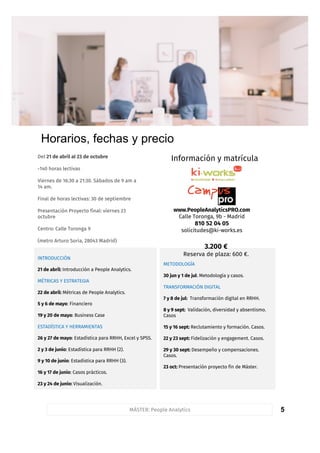 5
Horarios y fechas
MÁSTER: People Analytics
METODOLOGÍA
30 jun y 1 de jul: Metodología y casos.
TRANSFORMACIÓN DIGITAL
7 y 8 de jul: Transformación digital en RRHH.
8 y 9 sept: Validación, diversidad y absentismo.
Casos
15 y 16 sept: Reclutamiento y formación. Casos.
22 y 23 sept: Fidelización y engagement. Casos.
29 y 30 sept: Desempeño y compensaciones.
Casos.
23 oct: Presentación proyecto fin de Máster.
FormadoresINTRODUCCIÓN
21 de abril: Introducción a People Analytics.
MÉTRICAS Y ESTRATEGIA
22 de abril: Métricas de People Analytics.
5 y 6 de mayo: Financiero
19 y 20 de mayo: Business Case
ESTADÍSTICA Y HERRAMIENTAS
26 y 27 de mayo: Estadística para RRHH, Excel y SPSS.
2 y 3 de junio: Estadística para RRHH (2).
9 y 10 de junio: Estadística para RRHH (3).
16 y 17 de junio: Casos prácticos.
23 y 24 de junio: Visualización.
Horarios, fechas y precio
www.PeopleAnalyticsPRO.com
Calle Toronga, 9b - Madrid
810 52 04 05
solicitudes@ki-works.es
Del 21 de abril al 23 de octubre
-140 horas lectivas
Viernes de 16:30 a 21:30. Sábados de 9 am a
14 am.
Final de horas lectivas: 30 de septiembre
Presentación Proyecto final: viernes 23
octubre
Centro: Calle Toronga 9
(metro Arturo Soria, 28043 Madrid)
3.200 €
Reserva de plaza: 600 €.
Información y matrícula
 