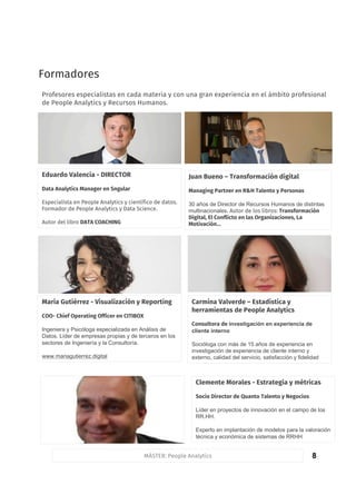 8
Formadores
MÁSTER: People Analytics
Formadores
Profesores especialistas en cada materia y con una gran experiencia en el ámbito profesional
de People Analytics y Recursos Humanos.
Eduardo Valencia - DIRECTOR
Data Analytics Manager en Sngular
Especialista en People Analytics y científico de datos.
Formador de People Analytics y Data Science.
Autor del libro DATA COACHING
Juan Bueno – Transformación digital
Managing Partner en R&H Talento y Personas
30 años de Director de Recursos Humanos de distintas
multinacionales. Autor de los libros: Transformación
Digital, El Conflicto en las Organizaciones, La
Motivación…
Carmina Valverde – Estadística y
herramientas de People Analytics
Consultora de investigación en experiencia de
cliente interno
Socióloga con más de 15 años de experiencia en
investigación de experiencia de cliente interno y
externo, calidad del servicio, satisfacción y fidelidad
María Gutiérrez - Visualización y Reporting
COO- Chief Operating Officer en CITIBOX
Ingeniera y Psicóloga especializada en Análisis de
Datos. Líder de empresas propias y de terceros en los
sectores de Ingeniería y la Consultoría.
www.mariagutierrez.digital
Clemente Morales - Estrategia y métricas
Socio Director de Quanto Talento y Negocios
Líder en proyectos de innovación en el campo de los
RR.HH.
Experto en implantación de modelos para la valoración
técnica y económica de sistemas de RRHH
 