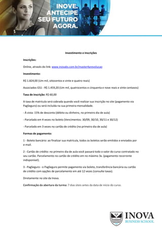 Investimento e Inscrições
Inscrições:
Online, através do link: www.inovabs.com.br/master4arevolucao
Investimento:
R$ 1.824,00 (Um mil, oitocentos e vinte e quatro reais)
Associados GS1 - R$ 1.459,20 (Um mil, quatrocentos e cinquenta e nove reais e vinte centavos)
Taxa de inscrição: R$ 60,00
A taxa de matrícula será cobrada quando você realizar sua inscrição no site (pagamento via
PagSeguro) ou será incluída na sua primeira mensalidade.
- À vista: 15% de desconto (débito ou dinheiro, no primeiro dia de aula)
- Parcelado em 4 vezes no boleto (Vencimentos: 30/09, 30/10, 30/11 e 30/12)
- Parcelado em 3 vezes no cartão de crédito (no primeiro dia de aula)
Formas de pagamento:
1 - Boleto bancário: ao finalizar sua matrícula, todos os boletos serão emitidos e enviados por
e-mail.
2 - Cartão de crédito: no primeiro dia de aula você passará todo o valor do curso contratado no
seu cartão. Parcelamento no cartão de crédito em no máximo 3x. (pagamento recorrente
indisponível).
3 - PagSeguro - o PagSeguro permite pagamento via boleto, transferência bancária ou cartão
de crédito com opções de parcelamento em até 12 vezes (consulte taxas).
Diretamente no site da Inova.
Confirmação da abertura da turma: 7 dias úteis antes da data de início do curso.
 