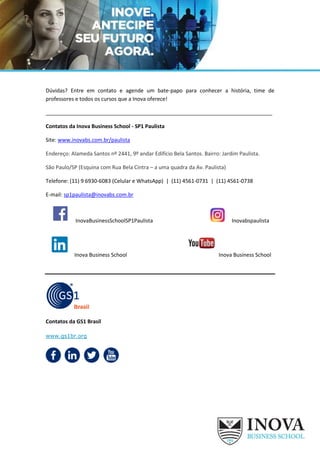 Dúvidas? Entre em contato e agende um bate-papo para conhecer a história, time de
professores e todos os cursos que a Inova oferece!
_____________________________________________________________________________
Contatos da Inova Business School - SP1 Paulista
Site: www.inovabs.com.br/paulista
Endereço: Alameda Santos nº 2441, 9º andar Edifício Bela Santos. Bairro: Jardim Paulista.
São Paulo/SP (Esquina com Rua Bela Cintra – a uma quadra da Av. Paulista)
Telefone: (11) 9 6930-6083 (Celular e WhatsApp) | (11) 4561-0731 | (11) 4561-0738
E-mail: sp1paulista@inovabs.com.br
InovaBusinessSchoolSP1Paulista Inovabspaulista
Inova Business School Inova Business School
Contatos da GS1 Brasil
www.gs1br.org
 