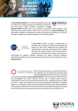 A Inova Business School é uma escola de negócios que nasceu
em 2013 com a missão de preparar profissionais visionários,
com olhos para o futuro, ousados e inovadores. A Inova
Business School também tem a sua divisão de consultoria. Nesta divisão, vários
professores da escola também atuam como consultores na Inova Consulting, que
desenvolve projetos em empresas nas áreas de pesquisa de tendências, cultura de
inovação e projetos de inovação disruptiva e transformação digital.
A GS1 Brasil acredita no poder transformador da
Educação, por isso agora é parceira da Inova Business
School em São Paulo. Responsável por padrões de
identificação na cadeia de suprimentos como o código
de barras em todo o mundo, a GS1 busca facilitar a
maneira como trabalhamos e vivemos, levando para a
comunidade de negócios soluções inovadoras que geram eficiência, agilidade,
capacitação, redução de custo e segurança para empresas e pessoas. Saiba mais no site:
www.gs1br.org
Além das aulas presenciais, os alunos terão acesso
aos conteúdos do curso através da plataforma LMS
(Learning Management System) Canvas, o ambiente
virtual de aprendizagem da Inova Business School. Trata-se do melhor ambiente virtual
de aprendizagem do mundo, intuitivo, fácil de usar e adotado pelas melhores
instituições de ensino, tais como Harvard, Stanford e Yale. A plataforma Canvas é 100%
na nuvem e pode ser acessada por meio de computadores (Desktops ou Laptops),
tablets ou smartphones. Nela você terá conteúdos prévios às aulas, poderá participar
de discussões, conferências on-line ao vivo, entre outras funções. Ou seja, com o Canvas
você irá se desenvolver ao longo de todo o curso, estando ou não em sala de aula.
 