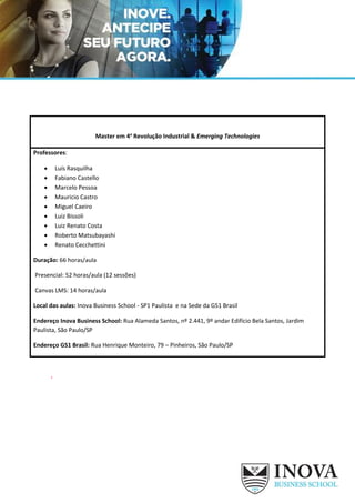 Master em 4a
Revolução Industrial & Emerging Technologies
Professores:
• Luís Rasquilha
• Fabiano Castello
• Marcelo Pessoa
• Mauricio Castro
• Miguel Caeiro
• Luiz Bissoli
• Luiz Renato Costa
• Roberto Matsubayashi
• Renato Cecchettini
Duração: 66 horas/aula
Presencial: 52 horas/aula (12 sessões)
Canvas LMS: 14 horas/aula
Local das aulas: Inova Business School - SP1 Paulista e na Sede da GS1 Brasil
Endereço Inova Business School: Rua Alameda Santos, nº 2.441, 9º andar Edifício Bela Santos, Jardim
Paulista, São Paulo/SP
Endereço GS1 Brasil: Rua Henrique Monteiro, 79 – Pinheiros, São Paulo/SP
‘
 