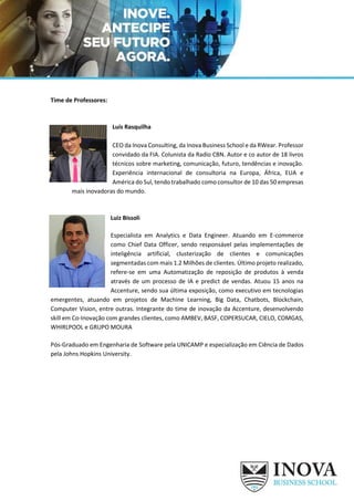 Time de Professores:
Luís Rasquilha
CEO da Inova Consulting, da Inova Business School e da RWear. Professor
convidado da FIA. Colunista da Radio CBN. Autor e co autor de 18 livros
técnicos sobre marketing, comunicação, futuro, tendências e inovação.
Experiência internacional de consultoria na Europa, África, EUA e
América do Sul, tendo trabalhado como consultor de 10 das 50 empresas
mais inovadoras do mundo.
Luiz Bissoli
Especialista em Analytics e Data Engineer. Atuando em E-commerce
como Chief Data Officer, sendo responsável pelas implementações de
inteligência artificial, clusterização de clientes e comunicações
segmentadas com mais 1.2 Milhões de clientes. Último projeto realizado,
refere-se em uma Automatização de reposição de produtos à venda
através de um processo de IA e predict de vendas. Atuou 15 anos na
Accenture, sendo sua última exposição, como executivo em tecnologias
emergentes, atuando em projetos de Machine Learning, Big Data, Chatbots, Blockchain,
Computer Vision, entre outras. Integrante do time de inovação da Accenture, desenvolvendo
skill em Co-Inovação com grandes clientes, como AMBEV, BASF, COPERSUCAR, CIELO, COMGAS,
WHIRLPOOL e GRUPO MOURA
Pós-Graduado em Engenharia de Software pela UNICAMP e especialização em Ciência de Dados
pela Johns Hopkins University.
 