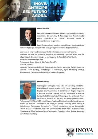 Mauricio Castro
Executivo com experiência em liderança em inovação através do
ecossistema de Marketing & Tecnologia para Transformação
Digital, Experiência do Cliente, Marketing Digital e
Empreendimento Corporativo.
Experiência em team building, metodologia e configuração de
framework (design, planejamento, execução e gerenciamento de performance).
Liderança de empresas brasileiras e filial brasileira de empresa multinacional.
Fundador de uma das primeiras empresas de Marketing Digital no Brasil, que foi
adquirida pela Omnicom Group e se tornou parte da Rapp Collins Worldwide.
Mestrado em Marketing e MBA.
Professor da Universidade de São Paulo (FIA-USP).
ESPECIALIDADES:
Inovação, Transformação Digital, Experiência do Cliente, Marketing Digital, Corporate
Venture, Team Building, Metodologia e Framework, Agile Marketing, Startup
Management, Planejamento Estratégico, Speaker, Professor.
Marcelo Pessoa
Tecnólogo de formação, possui MBA em Marketing pela ESPM-
RJ e MBA em Economia pela FIPE-USP; Possui Especialização em
Big Data pela Universidade da Califórnia-San Diego e frequenta
o MBA de Machine Learning do IGTI; Atualmente é Head de
Conquista de Clientes / Growth Hacking do Itaú-Unibanco. Antes
de virar Itaú, foi Head de CRM, Big Data e Inovação no Citibank;
Professor da PUC-RJ no MBA Estratégia em Negócios Digitais e Inovação Bancária onde
leciona os módulos ‘Ferramentas de Inovação’ (Design Thinking, Lean Startup e
Agile/Scrum), ‘Tecnologias Disruptivas’ e ‘Fintech revolution’; Júri da Competição
Fintech do CIAB Febraban de 2016 e 2017; Business líder do Citi no GT de Blockchain da
Febraban e no GT da Tecban de Novas Tecnologias; Founder e editor do blog & podcast
www.FintechBrasil.org;
 