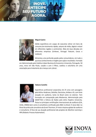 Miguel Caeiro
Sólida experiência em cargos de executivo sênior em bens de
consumo de movimento rápido, setores de mídia, digital e móvel
em diferentes regiões e continentes. Mais de duas décadas em
diferentes empresas (Unilever, Portugal Telecom, Cesce e
Lookout).
Alimentou uma profunda paixão pelos consumidores, em tudo o
que leva conhecimento e insights para ação e resultados. Formado
em Administração pela Católica Lisbon Business & Economics University; Português, 50
anos, mora em São Paulo, casado e com 3 filhos, católico e voluntário em uma
associação para tratamento de crianças com câncer.
Fabiano Castello
Experiência profissional corporativa de 25 anos com passagens
pela Arthur Andersen, Deloitte, Electrolux, Ambev e Oi, com forte
atuação em auditoria, tanto no Brasil como no exterior. Tem
formação em computação pelo Mackenzie, Administração pela
EAESP-FGV e Ciência de Dados pela Johns Hopkins University.
Possui as principais certificações internacionais de auditoria (CIA,
CCSA, CRMA) bem como é conselheiro certificado pelo IBGC no Brasil. É sócio líder no
Brasil da prática de consultoria da Grant Thornton, 5ª maior empresa global de auditoria
e consultoria. O foco de sua atuação profissional são projetos de Machine Learning e
RPA (Robotic Process Automation).
 