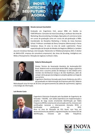 Renato Jannuzzi Cecchettini
Graduado em Engenharia Civil, possui MBA em Gestão na
FAAP/Wharton. Consultor da Inova Consulting, é professor das áreas de
Marketing, Neuromarketing, Estratégia, Operações e E-commerce tanto
em cursos de graduação como em cursos de pós-graduação e MBA.
Coordenador da Disciplina Marketing e Vendas da Inova Business
School. Professor convidado da Devry Campinas (Metrocamp) e Senac
Campinas. Atuou 15 anos na área de saúde suplementar. Possui
especialização de Geração de Modelo de Negócios (BMGen) e também
atua em iniciativas Startups e de Inovação. Palestrante no TEDxSenacCampinas 2015. É diretor
da BADU+COP, empresa de consultoria empresarial, das áreas de Branding, Inteligência em
Mídia e Planejamento / Ativação de negócios no Brasil e Itália.
Roberto Matsubayashi
Diretor Técnico da Associação Brasileira de Automação-GS1
Brasil. Roberto está na associação desde 2000, chegou à gerência
dessa área e assumiu postos de destaque na GS1 Global como
membro do Architecture Group e do GS1 Healthcare, além de
compor vários grupos tecnológicos e projetos globais ao longo de
sua carreira.
Engenheiro Eletrônico formado pela Escola Politécnica da USP e
pós-graduado em Administração de Empresas pela FGV, Roberto
Matsubayashi atua há mais de 20 anos com gerenciamento da cadeia de suprimentos, logística
e tecnologia da informação.
Luiz Renato Costa
Engenheiro Eletricista Graduado pela faculdade de Engenharia de
Sorocaba – FACENS, com sólida experiência em implementação e
projetos de larga escala envolvendo Identificação por Rádio
Frequencia (RFID) e sistemas de comunicação sem fio, inclusive com
certificações nacionais e internacionais (Comptia RFID+ e
Certificação profissional em RFID.
Atua na área de Educação da GS1 Brasil, com foco em
desenvolvimento de padrões e regulamentações nas Chaves GS1 de
idenfiticação, inclusive por rádio frequência.
 