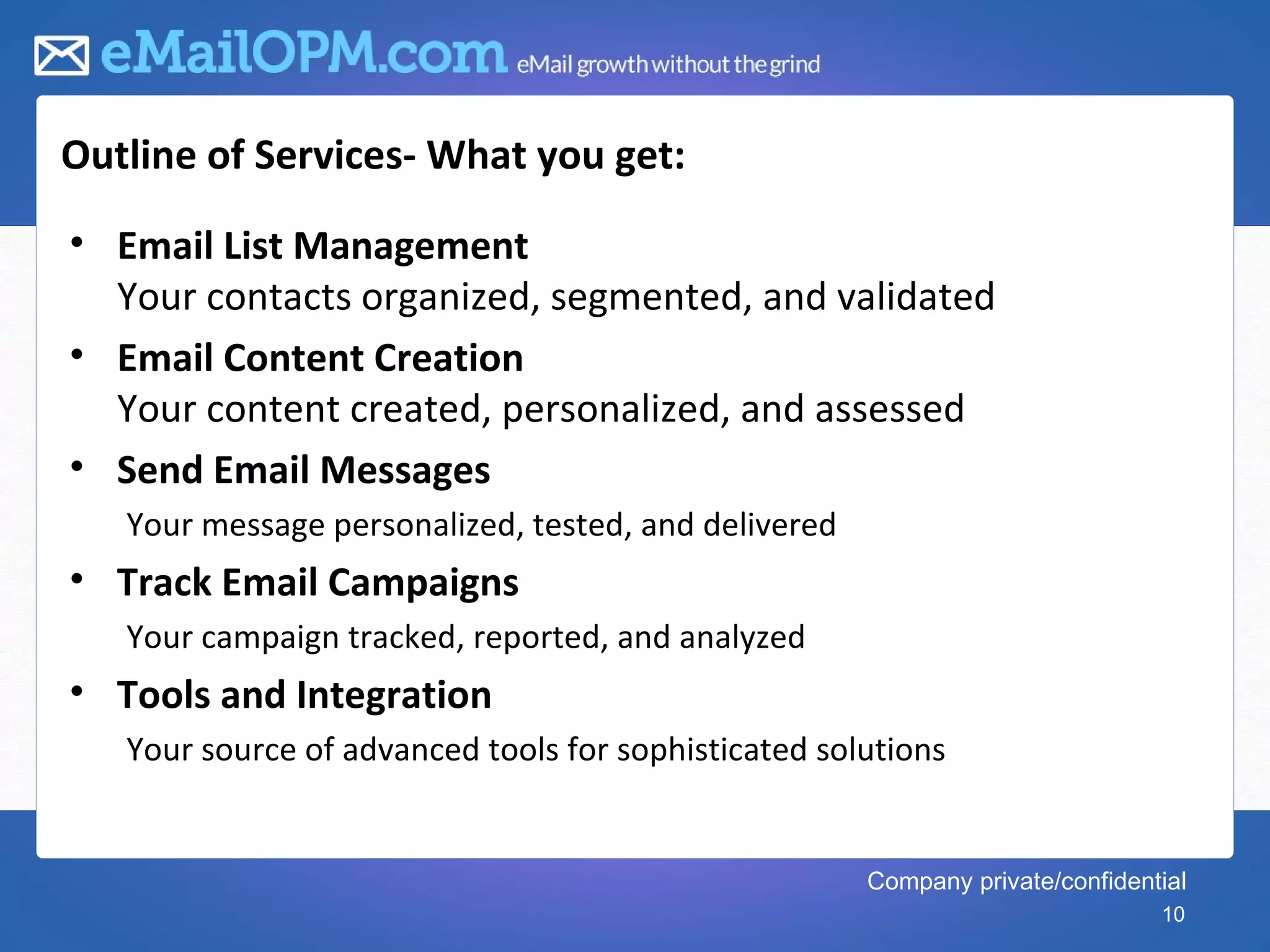 Outline of Services- What you get:
• Email List Management
  Your contacts organized, segmented, and validated
• Email Content Creation
  Your content created, personalized, and assessed
• Send Email Messages
   Your message personalized, tested, and delivered
• Track Email Campaigns
   Your campaign tracked, reported, and analyzed
• Tools and Integration
   Your source of advanced tools for sophisticated solutions


                                                      Company private/confidential
                                                                               10
 