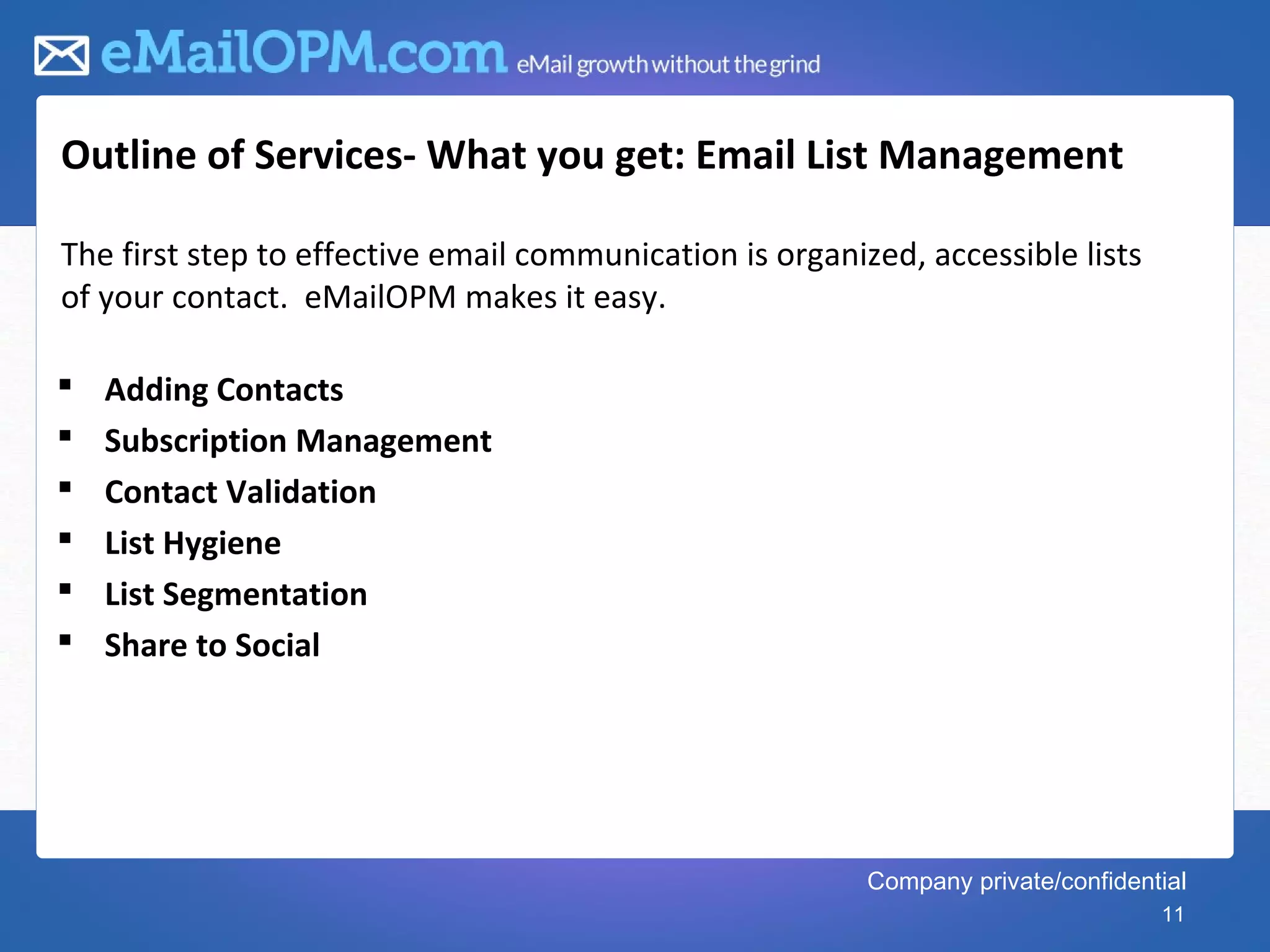 Outline of Services- What you get: Email List Management

The first step to effective email communication is organized, accessible lists
of your contact. eMailOPM makes it easy.

   Adding Contacts
   Subscription Management
   Contact Validation
   List Hygiene
   List Segmentation
   Share to Social




                                                          Company private/confidential
                                                                                   11
 