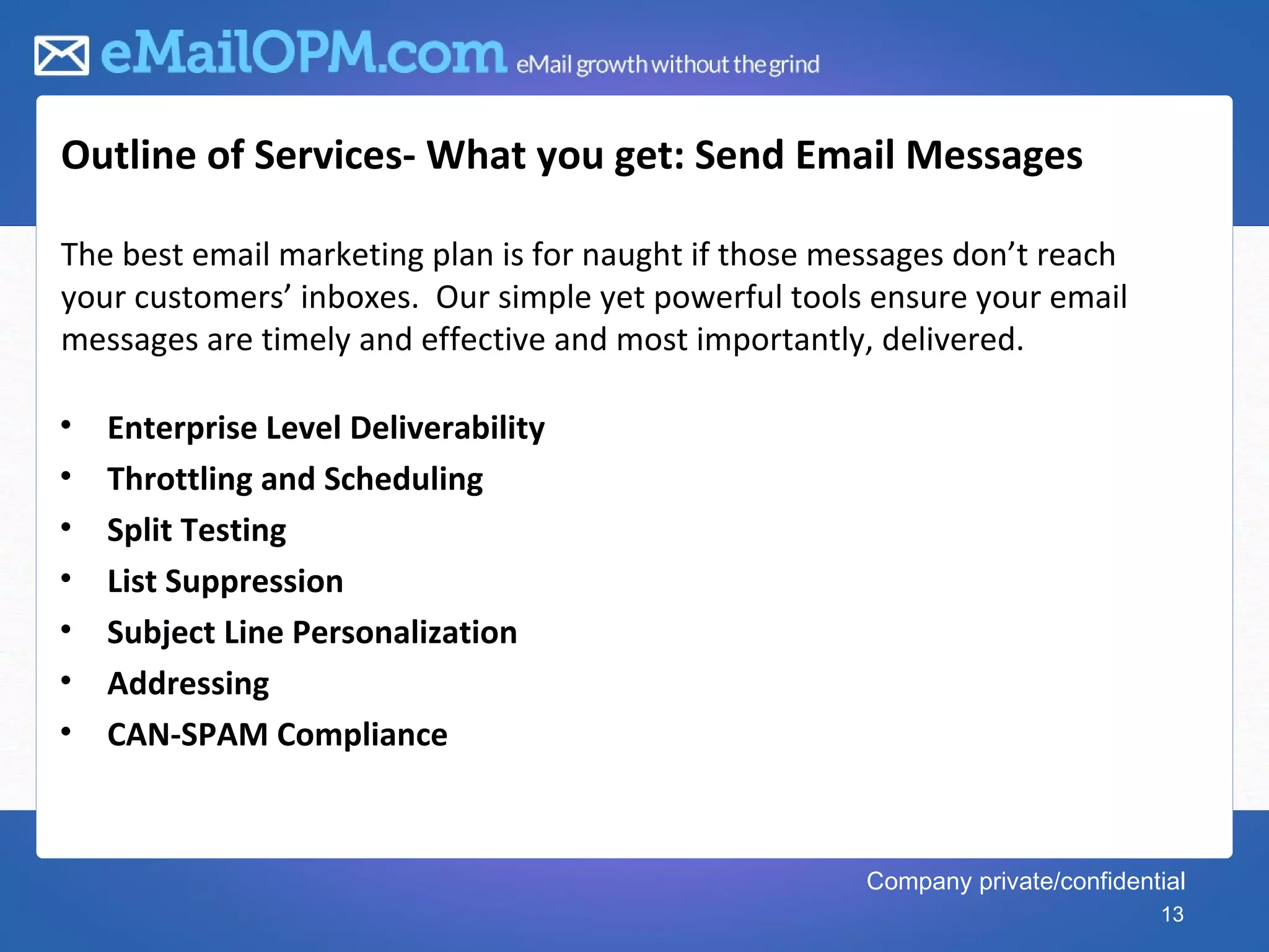 Outline of Services- What you get: Send Email Messages

The best email marketing plan is for naught if those messages don’t reach
your customers’ inboxes. Our simple yet powerful tools ensure your email
messages are timely and effective and most importantly, delivered.

•   Enterprise Level Deliverability
•   Throttling and Scheduling
•   Split Testing
•   List Suppression
•   Subject Line Personalization
•   Addressing
•   CAN-SPAM Compliance



                                                       Company private/confidential
                                                                                13
 