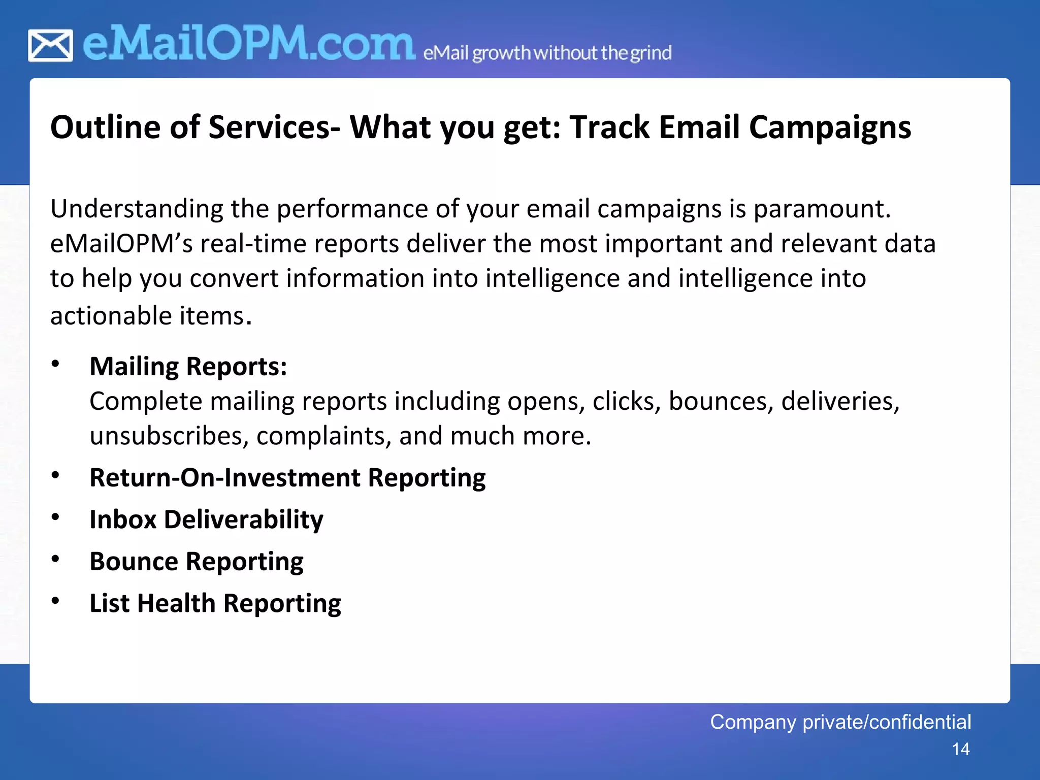 Outline of Services- What you get: Track Email Campaigns

Understanding the performance of your email campaigns is paramount.
eMailOPM’s real-time reports deliver the most important and relevant data
to help you convert information into intelligence and intelligence into
actionable items.
•   Mailing Reports:
    Complete mailing reports including opens, clicks, bounces, deliveries,
    unsubscribes, complaints, and much more.
•   Return-On-Investment Reporting
•   Inbox Deliverability
•   Bounce Reporting
•   List Health Reporting



                                                         Company private/confidential
                                                                                  14
 