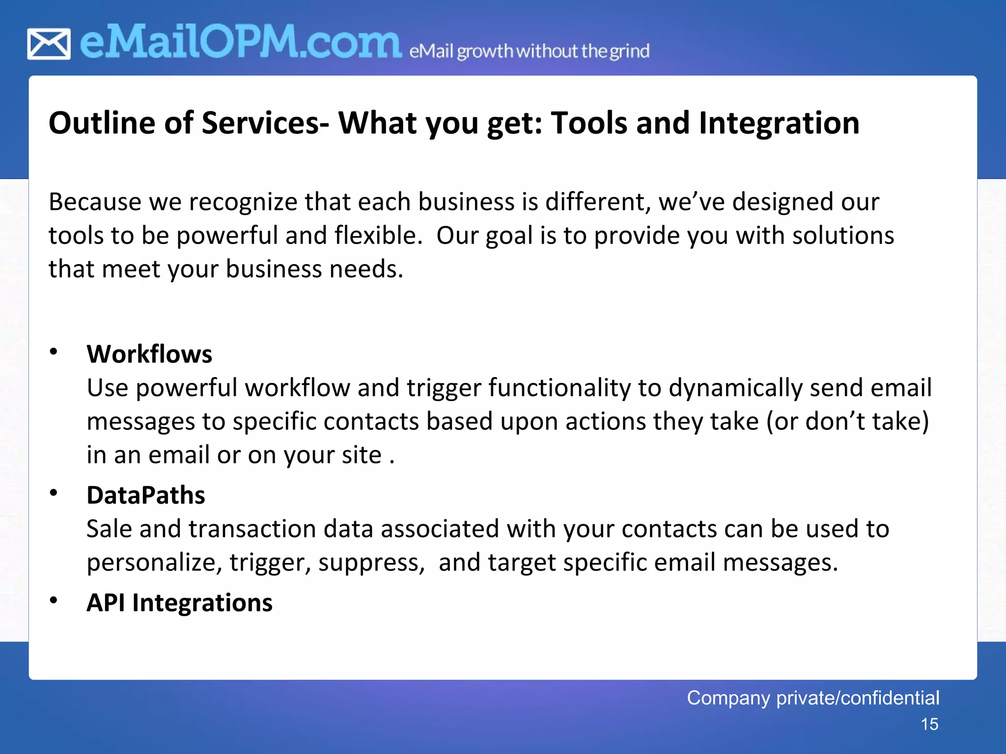 Outline of Services- What you get: Tools and Integration

Because we recognize that each business is different, we’ve designed our
tools to be powerful and flexible. Our goal is to provide you with solutions
that meet your business needs.

•   Workflows
    Use powerful workflow and trigger functionality to dynamically send email
    messages to specific contacts based upon actions they take (or don’t take)
    in an email or on your site .
•   DataPaths
    Sale and transaction data associated with your contacts can be used to
    personalize, trigger, suppress, and target specific email messages.
•   API Integrations


                                                         Company private/confidential
                                                                                  15
 
