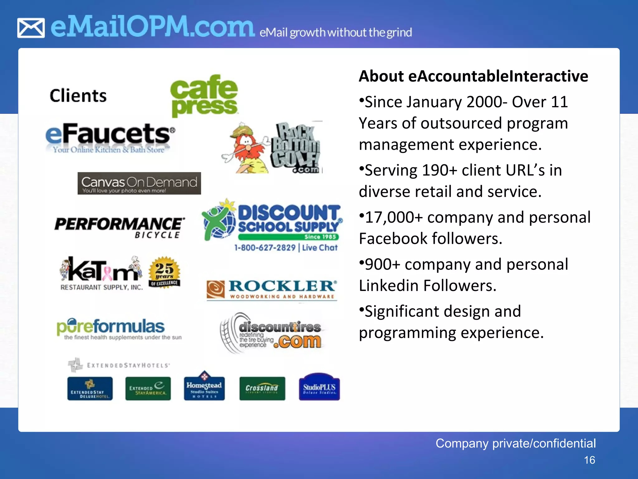 1   About eAccountableInteractive
    •Since January 2000- Over 11
    Years of outsourced program
    management experience.
    •Serving 190+ client URL’s in
    diverse retail and service.
    •17,000+ company and personal
    Facebook followers.
    •900+ company and personal
    Linkedin Followers.
    •Significant design and
    programming experience.




             Company private/confidential
                                      16
 