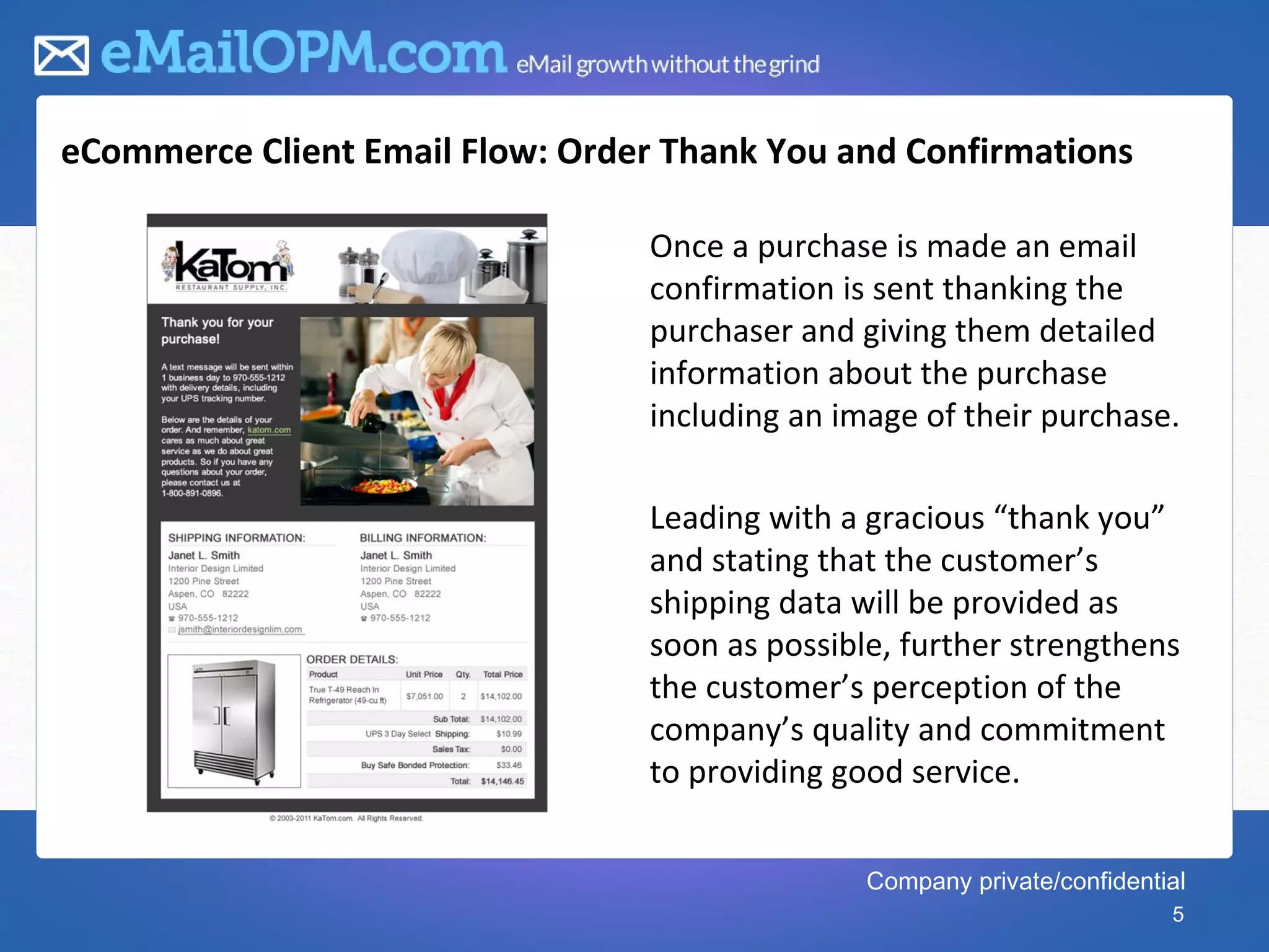 eCommerce Client Email Flow: Order Thank You and Confirmations

                                  Once a purchase is made an email
                                  confirmation is sent thanking the
                                  purchaser and giving them detailed
                                  information about the purchase
                                  including an image of their purchase.

                                  Leading with a gracious “thank you”
                                  and stating that the customer’s
                                  shipping data will be provided as
                                  soon as possible, further strengthens
                                  the customer’s perception of the
                                  company’s quality and commitment
                                  to providing good service.


                                                 Company private/confidential
                                                                           5
 
