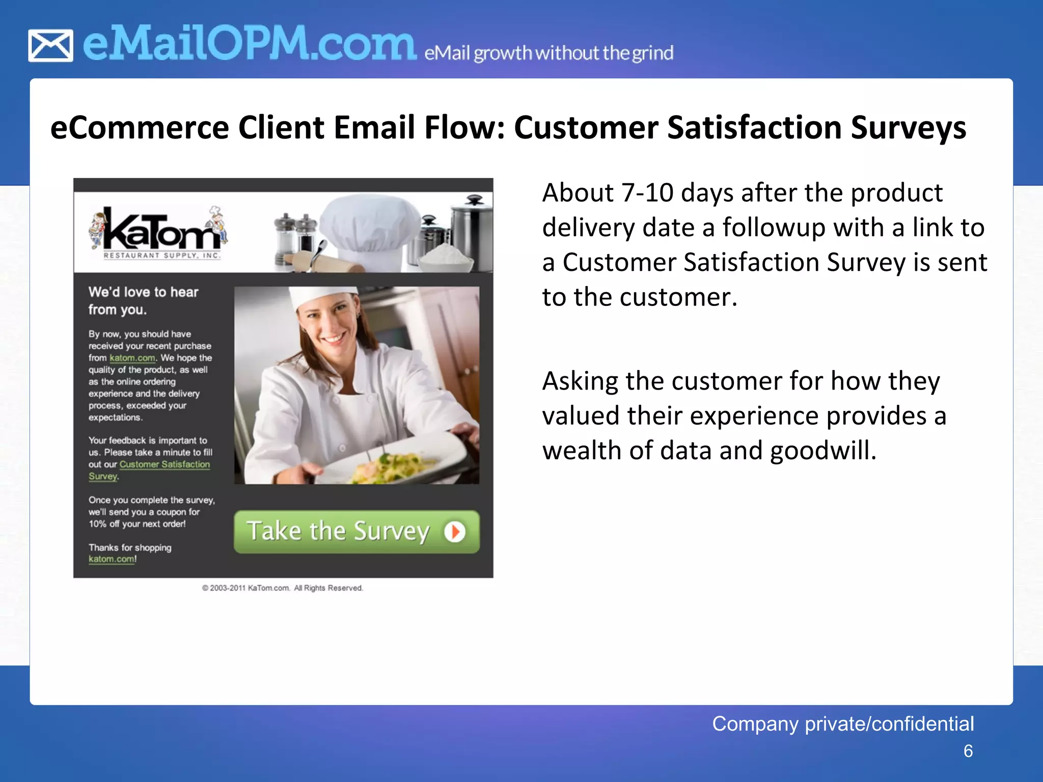 eCommerce Client Email Flow: Customer Satisfaction Surveys
                               About 7-10 days after the product
                               delivery date a followup with a link to
                               a Customer Satisfaction Survey is sent
                               to the customer.

                               Asking the customer for how they
                               valued their experience provides a
                               wealth of data and goodwill.




                                             Company private/confidential
                                                                       6
 