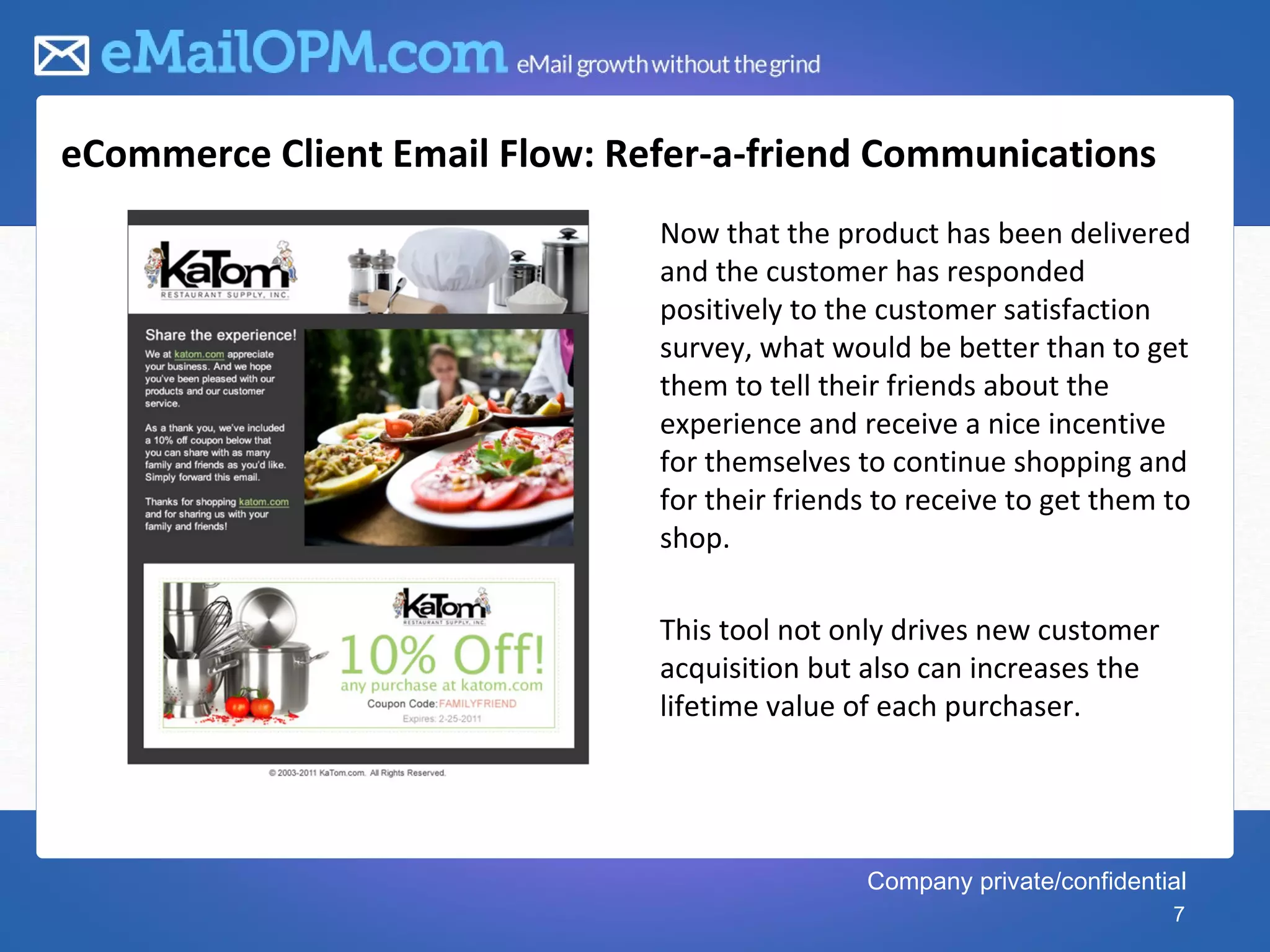 eCommerce Client Email Flow: Refer-a-friend Communications
                               Now that the product has been delivered
                               and the customer has responded
                               positively to the customer satisfaction
                               survey, what would be better than to get
                               them to tell their friends about the
                               experience and receive a nice incentive
                               for themselves to continue shopping and
                               for their friends to receive to get them to
                               shop.

                               This tool not only drives new customer
                               acquisition but also can increases the
                               lifetime value of each purchaser.




                                               Company private/confidential
                                                                         7
 