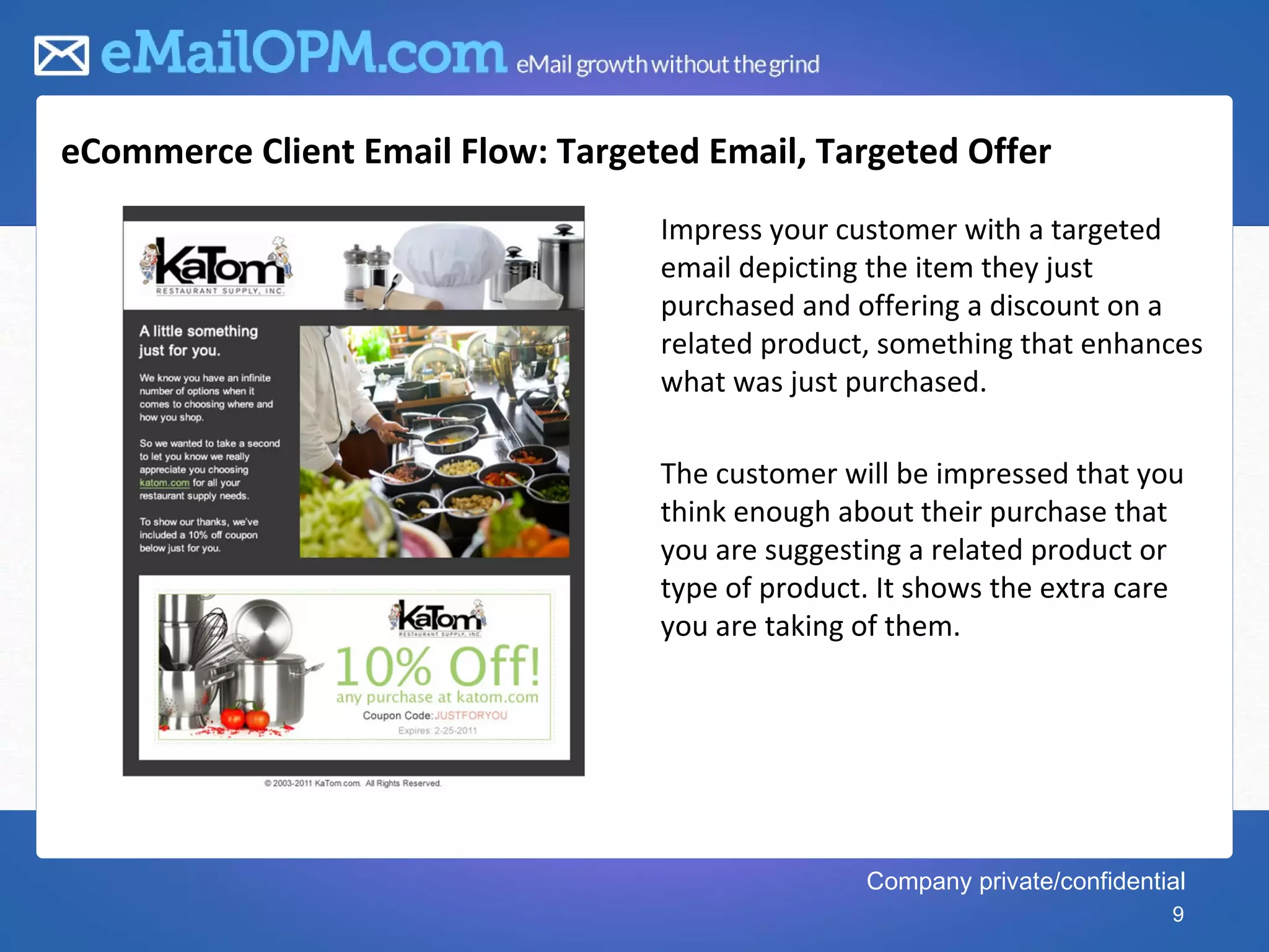 eCommerce Client Email Flow: Targeted Email, Targeted Offer
                                   Impress your customer with a targeted
                                   email depicting the item they just
                                   purchased and offering a discount on a
                                   related product, something that enhances
                                   what was just purchased.

                                   The customer will be impressed that you
                                   think enough about their purchase that
                                   you are suggesting a related product or
                                   type of product. It shows the extra care
                                   you are taking of them.




                                                  Company private/confidential
                                                                            9
 