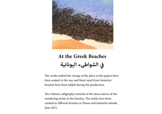At the Greek Beaches
??????????? ?????????? ???
The works embed the energy of the place as the papers have
been soaked in the sea; and black sand from Santorini
beaches have been added during the production.
The Chinese calligraphy reminds of the hena tattoos of the
wandering artists at the beaches. The works have been
created in different beaches in Naxos and Santorini islands,
June 2015.
 
