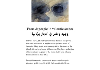 Faces & people in volcanic stones
????????? ??????? ??? ????? ??? ??????
In these works, I have tried to liberate the faces and people
who have been burnt & trapped in the volcanic stones of
Santorini. Many kinds were encountered in the stones of the
island; old and new burns; all burns etc. The shapes and colors
of the works are inspired by the stones that I have collected
from Santorini in June 2015.
In addition to water colors, some works contain organic
pigments (p. 20-23, p. 30 & 32). Each work is 40 x30 cm.
 
