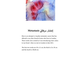 Metastasis ??????? ????????
Here is an attempt to visualise metastatic cancer that has
affected a very dear friend of mine who lives in London.
These works were created as I was introducing water colors
to my friend- when we met in London in July 2015.
The ?rst two works are 30 x 21 cm, the third is 21x 30 cm
and the fourth is 30x40 cm.
 