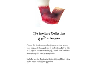 The Spoltore Collection
???????????????????? ????????
Among the ?rst in these collections, these water colors
were created at Hausegalleries 5+ in Spoltore, Italy in May
2015. Special thanks to artists Jorg Grunet and Cam Lecce
for their support and encouragement.
Included are: the dancing turtle, the tulip and birds dying.
Water colors and organic pigments.
 