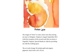 Fetus ??????
The images of Fetus in water colors were done during
my stay in Arlington, Virginia in August-September 2015
(with the exception of the second work that was done at
Yogaville, Virginia). Special thanks to Aida for providing
me with the working space.
The art work of page 58 includes gold and organic
pigments. Each work is 40 x 30 cm.
 
