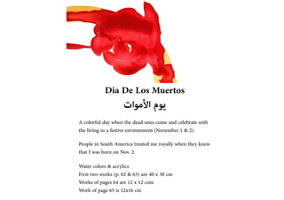 Dia De Los Muertos
???????? ?????
A colorful day when the dead ones come and celebrate with
the living in a festive environment (November 1 & 2).
People in South America treated me royally when they knew
that I was born on Nov. 2.
Water colors & acrylics
First two works (p. 62 & 63) are 40 x 30 cm
Works of pages 64 are 12 x 12 com
Work of page 65 is 12x16 cm
 