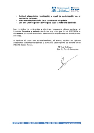 -   Actitud, disposición, implicación y nivel de participación en el
       desarrollo del curso.
   -   Plan de trabajo llevado a cabo cumpliendo los plazos
   -   Los tres últimos puntos sirven para subir la nota final del curso


Los controles de evaluación y ejercicios propuestos deben enviarse al
formador firmados y sellados en todas sus hojas por fax al 902367924 o
escaneado por correo electrónico a la dirección de mail del tutor o coordinador
del curso.

Al finalizar el curso con aprovechamiento, el alumno recibirá un diploma
acreditando la formación recibida y asimilada. Este diploma se recibirá en un
máximo de dos meses.
                                                    Mª José Rodríguez
                                                   Dra. del Área de Formación




GRUPO IOE ·     902 367 096     ·   fax. 902 367 924    · www.grupoioe.es
 