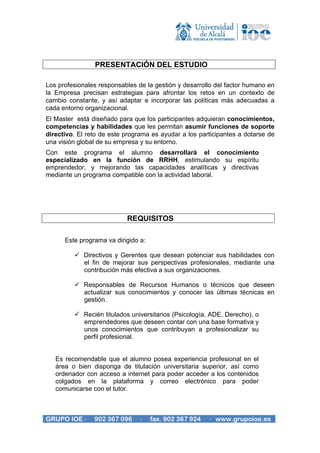 PRESENTACIÓN DEL ESTUDIO

Los profesionales responsables de la gestión y desarrollo del factor humano en
la Empresa precisan estrategias para afrontar los retos en un contexto de
cambio constante, y así adaptar e incorporar las políticas más adecuadas a
cada entorno organizacional.
El Master está diseñado para que los participantes adquieran conocimientos,
competencias y habilidades que les permitan asumir funciones de soporte
directivo. El reto de este programa es ayudar a los participantes a dotarse de
una visión global de su empresa y su entorno.
Con este programa el alumno desarrollará el conocimiento
especializado en la función de RRHH, estimulando su espíritu
emprendedor, y mejorando las capacidades analíticas y directivas
mediante un programa compatible con la actividad laboral.




                           REQUISITOS

      Este programa va dirigido a:

            Directivos y Gerentes que desean potenciar sus habilidades con
            el fin de mejorar sus perspectivas profesionales, mediante una
            contribución más efectiva a sus organizaciones.

            Responsables de Recursos Humanos o técnicos que deseen
            actualizar sus conocimientos y conocer las últimas técnicas en
            gestión.

            Recién titulados universitarios (Psicología, ADE, Derecho), o
            emprendedores que deseen contar con una base formativa y
            unos conocimientos que contribuyan a profesionalizar su
            perfil profesional.


   Es recomendable que el alumno posea experiencia profesional en el
   área o bien disponga de titulación universitaria superior, así como
   ordenador con acceso a internet para poder acceder a los contenidos
   colgados en la plataforma y correo electrónico para poder
   comunicarse con el tutor.



GRUPO IOE ·     902 367 096     ·    fax. 902 367 924   · www.grupoioe.es
 