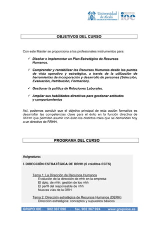 OBJETIVOS DEL CURSO


Con este Master se proporciona a los profesionales instrumentos para:

      Diseñar e implementar un Plan Estratégico de Recursos
      Humanos.

      Comprender y rentabilizar los Recursos Humanos desde los puntos
      de vista operativo y estratégico, a través de la utilización de
      herramientas de incorporación y desarrollo de personas (Selección,
      Evaluación, Retribución, Formación).

      Gestionar la política de Relaciones Laborales.

      Ampliar sus habilidades directivas para gestionar actitudes
      y comportamientos


Así, podemos concluir que el objetivo principal de esta acción formativa es
desarrollar las competencias clave para el éxito en la función directiva de
RRHH que permiten asumir con éxito los distintos roles que se demandan hoy
a un directivo de RRHH.




                     PROGRAMA DEL CURSO



Asignatura:

I. DIRECCIÓN ESTRATÉGICA DE RRHH (6 créditos ECTS)


      Tema 1: La Dirección de Recursos Humanos
         Evolución de la dirección de rrhh en la empresa
         El dpto. de rrhh: gestión de los rrhh
         El perfil del responsable de rrhh
         Nuevas vías de la DRH

      Tema 2: Dirección estratégica de Recursos Humanos (DERH)
         Dirección estratégica: conceptos y supuestos básicos

GRUPO IOE ·     902 367 096     ·   fax. 902 367 924   · www.grupoioe.es
 