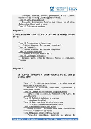 Concepto, objetivos, proceso, planificación, FTFE, Outdoor.
     Definiciones de coaching. Coaching para directivos.
     Tema 11: Clima organizacional
         Concepto, dimensiones, factores que inciden en el clima.
     Cultura-clima. Como medir el clima.
     Tema 12: Cultura organizacional

Asignatura:

V. DIRECCIÓN PARTICIPATIVA EN LA GESTIÓN DE RRHH(6 créditos
ECTS)


     Tema 13: Comunicación en la empresa
         Objetivos. Concepto. Procesos de comunicación
     Tema 14: Delegación
         Objetivos. Concepto. Procesos de delegación
     Tema 15: Trabajo en equipo
         Objetivos. Concepto. Formas de TE
     Tema 16: Liderazgo y motivación
        Concepto, perfil, estilos de liderazgo. Teorías de motivación.
     Técnicas



Asignatura:


     VI. NUEVOS MODELOS Y ORIENTACIONES DE LA DRH (6
     créditos ECTS)


              Tema 17: Condiciones organizativas y sociales para el
              desarrollo de la organización
                  Empresa e innovación, condiciones organizativas, y
              condiciones sociales.
              Tema 18: Gestión del conocimiento y capital humano
                   Componentes esenciales. El trabajador como inversor de
              capital humano
              Tema 19: Calidad de trabajo en la empresa
                   Indicadores de calidad
              Tema 20: Responsabilidad social de la empresa
                   Concepto, La responsabilidad social interna
              Tema 21:Prolongación de la vida activa
                  Cultura y valores. Los costes de la edad. Competencias
              necesarias. Condiciones de trabajo
              Tema 22:Igualdad entre hombres y mujeres
                   Perspectiva sociológica. Desarrollo de planes de

GRUPO IOE ·      902 367 096    ·   fax. 902 367 924   · www.grupoioe.es
 