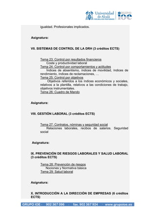 igualdad. Profesionales implicados.


    Asignatura:


    VII. SISTEMAS DE CONTROL DE LA DRH (3 créditos ECTS)


          Tema 23: Control por resultados financieros
               Coste y productividad laboral
          Tema 24: Control por comportamientos y actitudes
               Índices de absentismo, índices de movilidad, índices de
          rendimiento, índices de reclamaciones, …
          Tema 25: Control por objetivos
                Objetivos referidos a los índices económicos y sociales,
          relativos a la plantilla, relativos a las condiciones de trabajo,
          objetivos instrumentales.
          Tema 26: Cuadro de Mando


    Asignatura:


    VIII. GESTIÓN LABORAL (3 créditos ECTS)


          Tema 27: Contratos, nóminas y seguridad social
              Relaciones laborales, recibos de salarios. Seguridad
          social


     Asignatura:


    IX. PREVENCIÓN DE RIESGOS LABORALES Y SALUD LABORAL
    (3 créditos ECTS)

          Tema 28: Prevención de riesgos
             Nociones y Normativa básica
          Tema 29: Salud laboral


    Asignatura:


    X. INTRODUCCIÓN A LA DIRECCIÓN DE EMPRESAS (6 créditos
    ECTS)

GRUPO IOE ·   902 367 096     ·   fax. 902 367 924     · www.grupoioe.es
 
