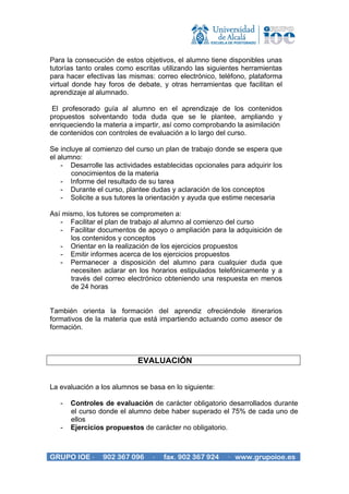 Para la consecución de estos objetivos, el alumno tiene disponibles unas
tutorías tanto orales como escritas utilizando las siguientes herramientas
para hacer efectivas las mismas: correo electrónico, teléfono, plataforma
virtual donde hay foros de debate, y otras herramientas que facilitan el
aprendizaje al alumnado.

 El profesorado guía al alumno en el aprendizaje de los contenidos
propuestos solventando toda duda que se le plantee, ampliando y
enriqueciendo la materia a impartir, así como comprobando la asimilación
de contenidos con controles de evaluación a lo largo del curso.

Se incluye al comienzo del curso un plan de trabajo donde se espera que
el alumno:
    - Desarrolle las actividades establecidas opcionales para adquirir los
       conocimientos de la materia
    - Informe del resultado de su tarea
    - Durante el curso, plantee dudas y aclaración de los conceptos
    - Solicite a sus tutores la orientación y ayuda que estime necesaria

Así mismo, los tutores se comprometen a:
   - Facilitar el plan de trabajo al alumno al comienzo del curso
   - Facilitar documentos de apoyo o ampliación para la adquisición de
      los contenidos y conceptos
   - Orientar en la realización de los ejercicios propuestos
   - Emitir informes acerca de los ejercicios propuestos
   - Permanecer a disposición del alumno para cualquier duda que
      necesiten aclarar en los horarios estipulados telefónicamente y a
      través del correo electrónico obteniendo una respuesta en menos
      de 24 horas


También orienta la formación del aprendiz ofreciéndole itinerarios
formativos de la materia que está impartiendo actuando como asesor de
formación.



                           EVALUACIÓN


La evaluación a los alumnos se basa en lo siguiente:

   -   Controles de evaluación de carácter obligatorio desarrollados durante
       el curso donde el alumno debe haber superado el 75% de cada uno de
       ellos
   -   Ejercicios propuestos de carácter no obligatorio.



GRUPO IOE ·     902 367 096     ·   fax. 902 367 924    · www.grupoioe.es
 