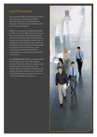 C M Y CM MY CY CMY K
Este innovador Máster en Gestión de Compras
es una iniciativa compartida por AERCE
(Asociación Española de Profesionales de
Compras, Contratación y Aprovisionamientos)
y la Universidad de Deusto.
AERCE es una asociación profesional fundada
en 1981 con más de 1.500 socios, entre los que
figuran las empresas más relevantes del país,
instituciones y profesionales, pertenecientes a
diversos sectores industriales y de servicios. Su
actividad se orienta a empresas que cuenten con
un departamento de Compras, a los responsables
de compras y aprovisionamientos, y a los
miembros de la Administración Pública
responsables de compras, aprovisionamientos
y contratación.
LA UNIVERSIDAD DE DEUSTO, fundada en 1886,
es una institución de reconocido prestigio,
pionera en España en diferentes estudios como
los de Empresa e Informática, que se ha
caracterizado por incorporar las titulaciones más
actuales. Mantiene relaciones con más de 150
universidades de todo el mundo, así como con
numerosas empresas e instituciones.
Los Promotores
 