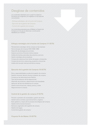 C M Y CM MY CY CMY K
Enfoque estratégico de la función de Compras (11 ECTS)
Planteamiento estratégico de las compras en las empresas.
Norma Europea de Compras CWA PUMA 15896
Desarrollo de estrategias de suministro.
Impacto económico-financiero de las compras.
Análisis de fuentes potenciales de productos y servicios.
Gestión estratégica de proveedores.
Compras de materias primas, bienes de equipo y transportes.
Compras de servicios, outsourcing, proyectos y mercancías.
Análisis del mercado internacional de las compras.
Ejecución de la gestión de Compras (10 ECTS)
Ética y responsabilidades sociales de la gestión de compras.
Derecho mercantil, laboral y fiscal en la gestión de compras.
Compras en las Administraciones Públicas.
Tipos de formalización de las adquisiciones.
Desarrollo de productos y determinación de necesidades.
Aplicación de técnicas estadísticas en compras.
Gestión de las licitaciones, ofertas, precios y costes.
Negociaciones en compras.
Control de la gestión de compras (9 ECTS)
Previsión cuantitativa de necesidades y gestión de stocks.
Gestión de los contratos, aprovisionamiento y logística.
Buen gobierno y mejora de los procesos tecnológicos de Compras
Gestión de los recursos humanos.
Estructura organizativa de la gestión de compras.
Gestión de riesgos.
Control de la gestión de compras.
Proyecto fin de Máster (10 ECTS)
Los contenidos diseñados para cumplir los objetivos
formativos son exigentes y se engloban en tres áreas de
conocimiento:
. Enfoque estratégico de la función de Compras
. Ejecución de la gestión de Compras
. Control de la gestión de compras
Los contenidos propuestos para el Máster en Gestión de
Compras son los que se relacionan a continuación
detallados por módulos.
Desglose de contenidos
 