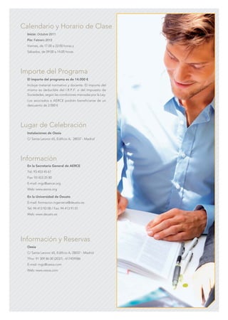 C M Y CM MY CY CMY K
Inicio: Octubre 2011
Fin: Febrero 2013
Viernes, de 17.00 a 22:00 horas y
Sábados, de 09:00 a 14:00 horas
Calendario y Horario de Clase
El importe del programa es de 14.000 €
Incluye material normativo y docente. El importe del
mismo es deducible del I.R.P.F. o del Impuesto de
Sociedades, según las condiciones marcadas por la Ley.
Los asociados a AERCE podrán beneficiarse de un
descuento de 2.000 €
Importe del Programa
Instalaciones de Oesía
C/ Santa Leonor 65, Edificio A, 28037 - Madrid
Lugar de Celebración
En la Secretaría General de AERCE
Tel. 93 453 45 67
Fax: 93 453 25 80
E-mail: mgc@aerce.org
Web: www.aerce.org
En la Universidad de Deusto
E-mail: formacion.ingenieria@deusto.es
Tel: 94 413 92 08 / Fax: 94 413 91 01
Web: www.deusto.es
Información
Oesía
C/ Santa Leonor 65, Edificio A, 28037 - Madrid
Tfno: 91 309 86 00 (2037) - 617459586
E-mail: mgc@oesia.com
Web: www.oesia.com
Información y Reservas
 