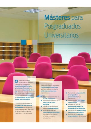 Másteres para
                                           Posgraduados
                                           Universitarios




      Los recién titulados
      encuentran en nuestros
másteres el más elevado
                                     El Instituto ofrece una exclusiva
prestigio, calidad formativa
                                     metodología de enseñanza
y nivel de profesorado, que
                                     que hace de los universitarios
sumados a la experiencia de un
                                     auténticos profesionales
año dedicado a la especialización
                                     especializados.                     Fomento de la capacidad de
de su formación y el desarrollo de
                                                                         investigación y
sus capacidades, les convierten
                                        Exposiciones orientadas al       procesamiento de la
en profesionales de gran valor
                                        mundo profesional.               información.
para el mercado laboral.
                                        Entrenamiento intenso en la      Adiestramiento para la toma
                                        resolución de casos              de decisiones.
La formación está basada en
                                        prácticos.                       Preparación para las
la interacción directa con el
                                        Formación de habilidades         exposiciones orales y la
profesorado, que les permite
                                        para el trabajo en equipo.       presentación de proyectos.
conocer a docentes y directivos
                                        Entrenamiento en las             Formación en la planiﬁcación
de las principales empresas
                                        capacidades emocionales:         y evaluación estratégica.
nacionales e internacionales.
                                        liderazgo, comunicación,         Estímulo de la capacidad
                                        empatía, motivación,             emprendedora y de iniciativa.
                                        entusiasmo...
 