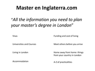 Master en Inglaterra.com
“All the information you need to plan
your master’s degree in London”

Visas                      Funding and cost of living


Universities and Courses   Meet others before you arrive


Living in London           Home away from home: things
                           from your country in London

Accommodation              A-Z of practicalities
 