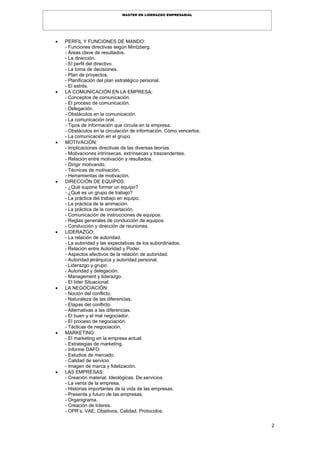 2
MASTER EN LIDERAZGO EMPRESARIAL
 PERFIL Y FUNCIONES DE MANDO:
- Funciones directivas según Mintzberg.
- Áreas clave de resultados.
- La dirección.
- El perfil del directivo.
- La toma de decisiones.
- Plan de proyectos.
- Planificación del plan estratégico personal.
- El estrés.
 LA COMUNICACIÓN EN LA EMPRESA:
- Conceptos de comunicación.
- El proceso de comunicación.
- Delegación.
- Obstáculos en la comunicación.
- La comunicación oral.
- Tipos de información que circula en la empresa.
- Obstáculos en la circulación de información. Cómo vencerlos.
- La comunicación en el grupo.
 MOTIVACIÓN:
- Implicaciones directivas de las diversas teorías.
- Motivaciones intrínsecas, extrínsecas y trascendentes.
- Relación entre motivación y resultados.
- Dirigir motivando.
- Técnicas de motivación.
- Herramientas de motivación.
 DIRECCIÓN DE EQUIPOS:
- ¿Qué supone formar un equipo?
- ¿Qué es un grupo de trabajo?
- La práctica del trabajo en equipo.
- La práctica de la animación.
- La práctica de la concertación.
- Comunicación de instrucciones de equipos.
- Reglas generales de conducción de equipos.
- Conducción y dirección de reuniones.
 LIDERAZGO:
- La relación de autoridad.
- La autoridad y las expectativas de los subordinados.
- Relación entre Autoridad y Poder.
- Aspectos afectivos de la relación de autoridad.
- Autoridad jerárquica y autoridad personal.
- Liderazgo y grupo.
- Autoridad y delegación.
- Management y liderazgo.
- El líder Situacional.
 LA NEGOCIACIÓN:
- Noción del conflicto.
- Naturaleza de las diferencias.
- Etapas del conflicto.
- Alternativas a las diferencias.
- El buen y el mal negociador.
- El proceso de negociación.
- Tácticas de negociación.
 MARKETING:
- El marketing en la empresa actual.
- Estrategias de marketing.
- Informe DAFO.
- Estudios de mercado.
- Calidad de servicio.
- Imagen de marca y fidelización.
 LAS EMPRESAS:
- Creación material. Ideológicas. De servicios.
- La venta de la empresa.
- Historias importantes de la vida de las empresas.
- Presente y futuro de las empresas.
- Organigrama.
- Creación de líderes.
- OPR’s, VAE, Objetivos, Calidad, Protocolos.
 