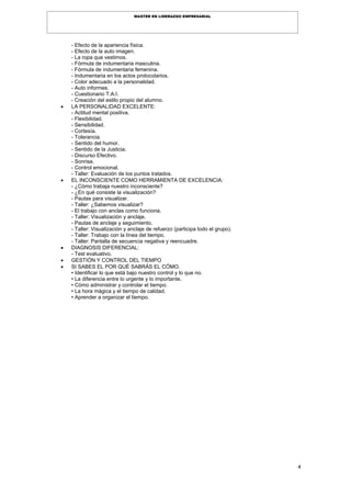 4
MASTER EN LIDERAZGO EMPRESARIAL
- Efecto de la apariencia física.
- Efecto de la auto imagen.
- La ropa que vestimos.
- Fórmula de indumentaria masculina.
- Fórmula de indumentaria femenina.
- Indumentaria en los actos protocolarios.
- Color adecuado a la personalidad.
- Auto informes.
- Cuestionario T.A.I.
- Creación del estilo propio del alumno.
 LA PERSONALIDAD EXCELENTE:
- Actitud mental positiva.
- Flexibilidad.
- Sensibilidad.
- Cortesía.
- Tolerancia.
- Sentido del humor.
- Sentido de la Justicia.
- Discurso Efectivo.
- Sonrisa.
- Control emocional.
- Taller: Evaluación de los puntos tratados.
 EL INCONSCIENTE COMO HERRAMIENTA DE EXCELENCIA:
- ¿Cómo trabaja nuestro inconsciente?
- ¿En qué consiste la visualización?
- Pautas para visualizar.
- Taller: ¿Sabemos visualizar?
- El trabajo con anclas como funciona.
- Taller: Visualización y anclaje.
- Pautas de anclaje y seguimiento.
- Taller: Visualización y anclaje de refuerzo (participa todo el grupo).
- Taller: Trabajo con la línea del tiempo.
- Taller: Pantalla de secuencia negativa y reencuadre.
 DIAGNOSIS DIFERENCIAL:
- Test evaluativo.
 GESTIÓN Y CONTROL DEL TIEMPO
 SI SABES EL POR QUÉ SABRÁS EL CÓMO.
• Identificar lo que está bajo nuestro control y lo que no.
• La diferencia entre lo urgente y lo importante.
• Cómo administrar y controlar el tiempo.
• La hora mágica y el tiempo de calidad.
• Aprender a organizar el tiempo.
 