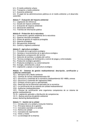 10
6.5.- El medio ambiente urbano
6.6.- Transporte y medio ambiente
6.7.- Economía ambiental
6.8.- El papel de las administraciones públicas en el medio ambiente y el desarrollo
sostenible
Módulo 7 - Evaluación del impacto ambiental
7.1.- Legislación de referencia
7.2.- Estudio de impacto ambiental
7.3.- Evaluación de impacto ambiental
7.4.- Declaración ambiental
7.5.- Trámites de información pública
Módulo 8 - Protección de la naturaleza
8.1.- Conservación y gestión ambiental de la naturaleza
8.2.- Espacios naturales protegidos
8.3.- Planes de gestión en espacios protegidos
8.4.- Especies protegidas
8.5.- Recuperación ambiental
8.6.- Control y vigilancia ambiental
Módulo 9 - Agricultura ecológica
9.1.- Principios de la agricultura ecológica
9.2.- Ventajas e inconvenientes de la agricultura ecológica
9.3.- Maquinaria y preparación del terreno
9.4.- Selección de semillas y cuidados del cultivo
9.5.- Técnicas ecológicas de fertilización y control de plagas y enfermedades
9.6.- Producción ecológica ganadera
9.7.- Productos ecológicos y su comercialización
9.8.- Ecología, alimentación y salud
9.9.- Legislación y apoyos a la agricultura ecológica
Módulo 10 - Sistemas de gestión medioambiental: descripción, certificación y
auditorías ambientales
10.1.- Normativa ISO y Medio Ambiente
10.2.- Familias de normas medioambientales ISO
10.3.- Estructura y contenido de la normativa medioambiental ISO 14000 y anexas
10.4.- Estructura y contenido del reglamento EMAS
10.5.- Enfoque correcto para su aplicabilidad.
10.6.- Desarrollo de los diferentes apartados de la normativa
10.7.- La certificación de los sistemas de calidad medioambiental
10.8.- Auditorias medioambientales
10.9.- Proceso de certificación ante organismos competentes de un sistema de
gestión medioambiental
10.10.- Legislación aplicable y distribución de competencias
10.11.- Buenas prácticas de gestión ambiental
Anexo: Marketing Medioambiental
Módulo 11 - Gestión de la calidad
11.1.- Introducción a la calidad y evolución histórica
11.2.- Principios básicos de la gestión
11.3.- Conceptos asociados a la calidad
11.4.- Política de calidad
11.5.- Conceptos de organización
11.6.- Visión y misión
11.7.- La estrategia de la empresa
 