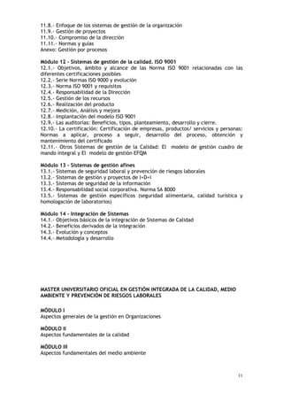 11
11.8.- Enfoque de los sistemas de gestión de la organización
11.9.- Gestión de proyectos
11.10.- Compromiso de la dirección
11.11.- Normas y guías
Anexo: Gestión por procesos
Módulo 12 - Sistemas de gestión de la calidad. ISO 9001
12.1.- Objetivos, ámbito y alcance de las Norma ISO 9001 relacionadas con las
diferentes certificaciones posibles
12.2.- Serie Normas ISO 9000 y evolución
12.3.- Norma ISO 9001 y requisitos
12.4.- Responsabilidad de la Dirección
12.5.- Gestión de los recursos
12.6.- Realización del producto
12.7.- Medición, Análisis y mejora
12.8.- Implantación del modelo ISO 9001
12.9.- Las auditorías: Beneficios, tipos, planteamiento, desarrollo y cierre.
12.10.- La certificación: Certificación de empresas, productos/ servicios y personas:
Normas a aplicar, proceso a seguir, desarrollo del proceso, obtención y
mantenimiento del certificado
12.11.- Otros Sistemas de gestión de la Calidad: El modelo de gestión cuadro de
mando integral y El modelo de gestión EFQM
Módulo 13 - Sistemas de gestión afines
13.1.- Sistemas de seguridad laboral y prevención de riesgos laborales
13.2.- Sistemas de gestión y proyectos de I+D+i
13.3.- Sistemas de seguridad de la información
13.4.- Responsabilidad social corporativa. Norma SA 8000
13.5.- Sistemas de gestión específicos (seguridad alimentaria, calidad turística y
homologación de laboratorios)
Módulo 14 - Integración de Sistemas
14.1.- Objetivos básicos de la integración de Sistemas de Calidad
14.2.- Beneficios derivados de la integración
14.3.- Evolución y conceptos
14.4.- Metodología y desarrollo
MASTER UNIVERSITARIO OFICIAL EN GESTIÓN INTEGRADA DE LA CALIDAD, MEDIO
AMBIENTE Y PREVENCIÓN DE RIESGOS LABORALES
MÓDULO I
Aspectos generales de la gestión en Organizaciones
MÓDULO II
Aspectos fundamentales de la calidad
MÓDULO III
Aspectos fundamentales del medio ambiente
 