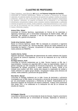 13
CLAUSTRO DE PROFESORES
Tébar Caballero, José (Director del Master en Sistemas Integrados de Gestión)
Licenciado en Ciencias ambientales. Master en Control y Prevención de Riesgos
Laborales. Es además Auditor de sistemas de gestión de calidad y Auditor de gestión
ambiental. Ambas ha sido certificado según el modelo EOQ (European Organization
for Quality). Asimismo, es experto en Gestión de la Innovación y en Seguridad
Alimentaria. Actualmente trabaja como consultor externo implantando y auditando
sistemas de gestión de calidad, medio ambiente, seguridad alimentaria e I+D+i. Entre
las más de 50 empresas que han contado con su asesoría se encuentran Sodexho,
Coosur, Nintendo o Applus.
Antona Villar, Rafael
Licenciado en Ciencias Químicas, especializado en Ciencia de los materiales e
ingeniería metalúrgica por la Universidad Complutense de Madrid (UCM). MBA por
ICAI-ICADE. Ha auditado y asesorado a más de 100 empresas en calidad, medio
ambiente, PRL y gestión de proyectos.
Conde Arias Camisón, Gabriel
Doctor en Ciencias Químicas. Desde 1981 ha trabajado en consultoría e ingeniería
ambiental como miembro de: Técnicas Reunidas, agencia de medio ambiente de la
Comunidad de Madrid y Tecnoma. Actualmente es director del departamento de
medio ambiente de PROINTEC.
Cuadros García, Santos
Ingeniero Agrónomo. Responsable del departamento de medio ambiente del Consejo
de Cámaras de Comercio Españolas. Es uno de los redactores de la ley 10/98 de
Residuos.
De Diego Gamarra, Ruth
Licenciada en Ciencias Ambientales por la UAM. Técnico Superior en PRL (las 3
especialidades). Consejera de seguridad ADR en todas las especialidades. Master en
gestión integrada por CFE Compañía de Formación Empresarial. Ha trabajado como
responsable de calidad, prevención y medio ambiente en Uponor, donde se ha
titulado como Auditor jefe IRCA, siendo años después la responsable de calidad y
medio ambiente en Logista (grupo Altadis). Actualmente trabaja como directora de
calidad, medio ambiente y prevención del grupo EDITEC.
Díaz Martín, Manuel
Licenciado en Biología Ambiental por la UAM. Cursos de doctorado y suficiencia
investigadora por la UPM. Master en evaluación y corrección de impactos ambientales
por las universidades Complutense y Politécnica de Madrid. Vicepresidente de la
Asociación Española de Evaluación de Impacto Ambiental. Trabaja como profesional
libre desde 1991, y ha colaborado en la realización de más de un centenar de
estudios de impacto.
Gil Delgado, Eduardo
Licenciado en Derecho por la Universidad de Alcalá de Henares. Experto universitario
en derecho ambiental por la Universidad de Granada. Diplomado en Derecho y
 