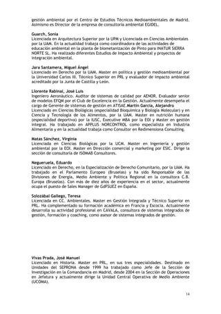14
gestión ambiental por el Centro de Estudios Técnicos Medioambientales de Madrid.
Asimismo es Director de la empresa de consultoría ambiental EGIDEL.
Guarch, Sonia
Licenciada en Arquitectura Superior por la UPM y Licenciada en Ciencias Ambientales
por la UAM. En la actualidad trabaja como coordinadora de las actividades de
educación ambiental en la planta de biometanización de Pinto para INATUR SIERRA
NORTE SL. Ha realizado diferentes Estudios de Impacto Ambiental y proyectos de
integración ambiental.
Jara Santamera, Miguel Ángel
Licenciado en Derecho por la UAM. Master en política y gestión medioambiental por
la Universidad Carlos III. Técnico Superior en PRL y evaluador de impacto ambiental
acreditado por la Junta de Castilla y León.
Llorente Rabinal, José Luis
Ingeniero Aeronáutico. Auditor de sistemas de calidad por AENOR. Evaluador senior
de modelos EFQM por el Club de Excelencia en la Gestión. Actualmente desempeña el
cargo de Gerente de sistemas de gestión en ATISAE.Martín García, Alejandro
Licenciado en Ciencias Biológicas (especialidad Bioquímica y Biología Molecular) y en
Ciencia y Tecnología de los Alimentos, por la UAM. Master en nutrición humana
(especialidad deportiva) por la IUSC, Executive MBA por la EOI y Master en gestión
integral. Ha trabajado en APPLUS NORCONTROL como especialista en Industria
Alimentaria y en la actualidad trabaja como Consultor en Redimensiona Consulting.
Matas Sánchez, Virginia
Licenciada en Ciencias Biológicas por la UCM. Master en Ingeniería y gestión
ambiental por la EOI. Master en Dirección comercial y marketing por ESIC. Dirige la
sección de consultoría de ISOMAB Consultores.
Negueruela, Eduardo
Licenciado en Derecho, en la Especialización de Derecho Comunitario, por la UAM. Ha
trabajado en el Parlamento Europeo (Bruselas) y ha sido Responsable de las
Divisiones de Energía, Medio Ambiente y Política Regional en la consultora C.B.
Europa (Bruselas). Con más de diez años de experiencia en el sector, actualmente
ocupa el puesto de Sales Manager de GdFSUEZ en España.
Solozábal Gallego, Teresa
Licenciada en CC. Ambientales. Master en Gestión Integrada y Técnico Superior en
PRL. Ha complementado su formación académica en Francia y Escocia. Actualmente
desarrolla su actividad profesional en CAVALA, consultora de sistemas integrados de
gestión, formación y coaching, como asesor de sistemas integrados de gestión.
Vivas Prada, José Manuel
Licenciado en Historia. Master en PRL, en sus tres especialidades. Destinado en
Unidades del SEPRONA desde 1999 ha trabajado como Jefe de la Sección de
Investigación en la Comandancia en Madrid, desde 2004 en la Sección de Operaciones
en Jefatura y actualmente dirige la Unidad Central Operativa de Medio Ambiente
(UCOMA).
 