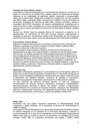 15
González de Uriarte Benito, Sandra
Licenciada en Ciencias Ambientales por la Universidad de Salamanca, cuenta con un
Máster en Dirección de la Calidad Total y Máster Superior en Prevención de Riesgos
Laborales en las modalidades de seguridad, higiene, ergonomía y psicosociología,
ambos por la Universidad Politécnica de Madrid en colaboración con SGS. Auditora
jefe IRCA e IEMA, evaluadora EFQM reconocido por la EFQM y el Club de Excelencia
de Calidad, evaluadora de memorias de 300+y 400+. Gestora, formadora, asesora y
evaluadora del SICTED. Evaluadora de impacto medioambiental acreditado por la
Junta de Castilla y León. Evaluadora de la marca de garantía de Madrid Excelente y
auditora para la marca de Excelencia turística de la Comunidad de Madrid. Auditora
del ICTE.
Durante los últimos años ha realizado labores de consultoría y auditoría en el
departamento de consultoría de SGS para diversos sectores, organizaciones y
tipologías de empresas. Actualmente trabaja como Responsable del área técnica de
certificación de la zona norte y centro del departamento de certificación de APPLUS.
García Martín, Antonio Manuel
Ingeniero en Organización Industrial, Licenciado en Administración y Dirección de
Empresas, Licenciado en Derecho e Ingeniero de Obras Públicas, MBA por IEDE y
Experto en Dirección en Recursos Humanos.
En la actualidad, dirige Proyectos y Obras de infraestructuras Hidráulicas de
Abastecimiento de Agua en el Canal de Isabel II, empresa a la que pertenece desde
hace 20 años. Es profesor asociado de la Universidad Complutense de Madrid en el
área de Organización de Empresas y de la Universidad Carlos III en el Departamento
de Ingeniería Mecánica, donde imparte Administración de Empresas y es Director de
los Proyectos Fin de Carrera con el formato de Planes de Negocio o Viabilidad de
Empresas. Es Mentor de Empresas para el Parque Tecnológico de Madrid y asesora en
asuntos jurídicos, económicos, financieros y tributarios desde su despacho AGD,
Administración, Gestión y Dirección.
Mazarrasa, Inés
Diplomada en Relaciones Laborales por la Universidad Carlos III de Madrid, Master de
Género por la Universidad Complutense de Madrid para la calificación de Experta en
género, Coach Ontológica certificada por Newfield Network, Master Coach de Cuerpo
y Movimiento por Newfield Network. Consultora de igualdad y conciliación.
Formadora de programas de Igualdad y Conciliación de la vida personal y laboral.
Ha sido Directora de Recursos Humanos durante 14 años en compañías
multinacionales de diversos sectores: distribución alimenticia, medioambiente,
telecomunicaciones liderando la gestión del cambio, fusiones y adquisiciones,
descentralización de la gestión de Recursos Humanos, evaluación del desempeño,
selección, compensación y beneficio. Ha implantado diversos planes de prevención,
de carreras profesionales, de formación, y planes de igualdad y modelo EFR.
Millán, Ruth
Profesional con una amplia trayectoria profesional en Responsabilidad Social
Corporativa y Medio Ambiente, en la actualidad es Gerente de Sostenibilidad de
CEMEX en España.
Licenciada en Ciencias Biológicas por la Universidad Complutense de Madrid y Máster
en Gestión Integrada en la Compañía de la Formación Empresarial, comenzó su
carrera profesional en el área de la investigación en la Universidad Complutense de
Madrid. Más tarde se vinculó al área de la consultoría, en entidades de conocido
prestigio. Desde 2002 su trayectoria profesional está ligada a CEMEX, donde
 