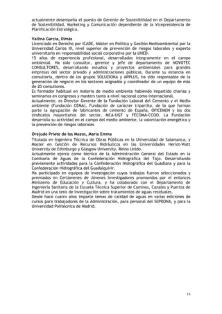 16
actualmente desempeña el puesto de Gerente de Sostenibilidad en el Departamento
de Sostenibilidad, Marketing y Comunicación dependiente de la Vicepresidencia de
Planificación Estratégica.
Vallina García, Dimás
Licenciado en Derecho por ICADE, Máster en Política y Gestión Medioambiental por la
Universidad Carlos III, nivel superior de prevención de riesgos laborales y experto
universitario en responsabilidad social corporativa por la UNED.
15 años de experiencia profesional, desarrollados íntegramente en el campo
ambiental. Ha sido consultor, gerente y jefe de departamento de NOVOTEC
CONSULTORES, desarrollando estudios y proyectos ambientales para grandes
empresas del sector privado y administraciones públicas. Durante su estancia en
consultoría, dentro de los grupos SOLUZIONA y APPLUS, ha sido responsable de la
generación de negocio en los sectores asignados y coordinador de un equipo de más
de 20 consultores.
Es formador habitual en materia de medio ambiente habiendo impartido charlas y
seminarios en congresos y masters tanto a nivel nacional como internacional.
Actualmente, es Director Gerente de la Fundación Laboral del Cemento y el Medio
ambiente (Fundación CEMA), Fundación de carácter tripartito, de la que forman
parte la Agrupación de fabricantes de cemento de España, OFICEMEN y los dos
sindicatos mayoritarios del sector, MCA-UGT y FECOMA-CCOO. La Fundación
desarrolla su actividad en el campo del medio ambiente, la valorización energética y
la prevención de riesgos laborales
Orejudo Prieto de los Mozos, María Emma
Titulada en Ingeniera Técnica de Obras Públicas en la Universidad de Salamanca, y
Master en Gestión de Recursos Hidráulicos en las Universidades Heriot-Watt
University de Edimburgo y Glasgow University, Reino Unido.
Actualmente ejerce como técnico de la Administración General del Estado en la
Comisaría de Aguas de la Confederación Hidrográfica del Tajo. Desarrollando
previamente actividades para la Confederación Hidrográfica del Guadiana y para la
Confederación Hidrográfica del Guadalquivir.
Ha participado en equipos de investigación cuyos trabajos fueron seleccionados y
premiados en Certámenes de Jóvenes Investigadores promovidos por el entonces
Ministerio de Educación y Cultura, y ha colaborado con el Departamento de
Ingeniería Sanitaria de la Escuela Técnica Superior de Caminos, Canales y Puertos de
Madrid en una tesis de investigación sobre tratamientos de aguas residuales.
Desde hace cuatro años imparte temas de calidad de aguas en varias ediciones de
cursos para trabajadores de la Administración, para personal del SEPRONA, y para la
Universidad Politécnica de Madrid.
 