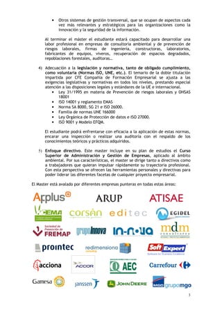 3
• Otros sistemas de gestión transversal, que se ocupan de aspectos cada
vez más relevantes y estratégicos para las organizaciones como la
innovación y la seguridad de la información.
Al terminar el máster el estudiante estará capacitado para desarrollar una
labor profesional en empresas de consultoría ambiental y de prevención de
riesgos laborales, firmas de ingeniería, constructoras, laboratorios,
fabricantes de equipos, viveros, recuperación de espacios degradados,
repoblaciones forestales, auditoras…
4) Adecuación a la legislación y normativa, tanto de obligado cumplimiento,
como voluntaria (Normas ISO, UNE, etc.). El temario de la doble titulación
impartida por CFE Compañía de Formación Empresarial se ajusta a las
exigencias legislativas y normativas en todos los niveles, prestando especial
atención a las disposiciones legales y estándares de la UE e internacional.
• Ley 31/1995 en materia de Prevención de riesgos laborales y OHSAS
18001
• ISO 14001 y reglamento EMAS
• Norma SA 8000, SG 21 e ISO 26000.
• Familia de normas UNE 166000
• Ley Orgánica de Protección de datos e ISO 27000.
• ISO 9001 y Modelo EFQM.
El estudiante podrá enfrentarse con eficacia a la aplicación de estas normas,
encarar una inspección o realizar una auditoría con el respaldo de los
conocimientos teóricos y prácticos adquiridos.
5) Enfoque directivo. Este master incluye en su plan de estudios el Curso
Superior de Administración y Gestión de Empresas, aplicado al ámbito
ambiental. Por sus características, el master se dirige tanto a directivos como
a trabajadores que quieran impulsar rápidamente su trayectoria profesional.
Con esta perspectiva se ofrecen las herramientas personales y directivas para
poder liderar las diferentes facetas de cualquier proyecto empresarial.
El Master está avalado por diferentes empresas punteras en todas estas áreas:
 