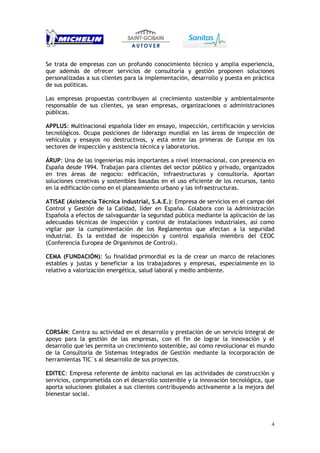 4
Se trata de empresas con un profundo conocimiento técnico y amplia experiencia,
que además de ofrecer servicios de consultoría y gestión proponen soluciones
personalizadas a sus clientes para la implementación, desarrollo y puesta en práctica
de sus políticas.
Las empresas propuestas contribuyen al crecimiento sostenible y ambientalmente
responsable de sus clientes, ya sean empresas, organizaciones o administraciones
públicas.
APPLUS: Multinacional española líder en ensayo, inspección, certificación y servicios
tecnológicos. Ocupa posiciones de liderazgo mundial en las áreas de inspección de
vehículos y ensayos no destructivos, y está entre las primeras de Europa en los
sectores de inspección y asistencia técnica y laboratorios.
ÁRUP: Una de las ingenierías más importantes a nivel internacional, con presencia en
España desde 1994. Trabajan para clientes del sector público y privado, organizados
en tres áreas de negocio: edificación, infraestructuras y consultoría. Aportan
soluciones creativas y sostenibles basadas en el uso eficiente de los recursos, tanto
en la edificación como en el planeamiento urbano y las infraestructuras.
ATISAE (Asistencia Técnica Industrial, S.A.E.): Empresa de servicios en el campo del
Control y Gestión de la Calidad, líder en España. Colabora con la Administración
Española a efectos de salvaguardar la seguridad pública mediante la aplicación de las
adecuadas técnicas de inspección y control de instalaciones industriales, así como
vigilar por la cumplimentación de los Reglamentos que afectan a la seguridad
industrial. Es la entidad de inspección y control española miembro del CEOC
(Conferencia Europea de Organismos de Control).
CEMA (FUNDACIÓN): Su finalidad primordial es la de crear un marco de relaciones
estables y justas y beneficiar a los trabajadores y empresas, especialmente en lo
relativo a valorización energética, salud laboral y medio ambiente.
CORSÁN: Centra su actividad en el desarrollo y prestación de un servicio Integral de
apoyo para la gestión de las empresas, con el fin de lograr la innovación y el
desarrollo que les permita un crecimiento sostenible, así como revolucionar el mundo
de la Consultoría de Sistemas Integrados de Gestión mediante la incorporación de
herramientas TIC´s al desarrollo de sus proyectos.
EDITEC: Empresa referente de ámbito nacional en las actividades de construcción y
servicios, comprometida con el desarrollo sostenible y la innovación tecnológica, que
aporta soluciones globales a sus clientes contribuyendo activamente a la mejora del
bienestar social.
 